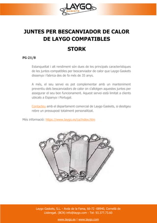 Laygo Gaskets, S.L. - Avda de la Fama, 66-72 -08940, Cornellà de
Llobregat. (BCN) info@laygo.com - Tel: 93.377.73.60
www.laygo.es | www.laygo.com
JUNTES PER BESCANVIADOR DE CALOR
DE LAYGO COMPATIBLES
STORK
PG-21/8
Estanqueïtat i alt rendiment són dues de les principals característiques
de les juntes compatibles per bescanviador de calor que Laygo Gaskets
dissenya i fabrica des de fa més de 35 anys.
A més, el seu servei es pot complementar amb un manteniment
preventiu dels bescanviadors de calor on s'allotgen aquestes juntes per
assegurar el seu bon funcionament. Aquest servei està limitat a clients
ubicats a Espanya i Portugal.
Contacteu amb el departament comercial de Laygo Gaskets, si desitgeu
rebre un pressupost totalment personalitzat.
Més informació: https://www.laygo.es/ca/index.htm
 