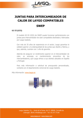 Laygo Gaskets, S.L. - Avda de la Fama, 66-72 -08940, Cornellà de
Llobregat. (BCN) info@laygo.com - Tel: 93.377.73.60
www.laygo.es | www.laygo.com
JUNTAS PARA INTERCAMBIADOR DE
CALOR DE LAYGO COMPATIBLES
SWEP
GC-55 (G55)
El modelo GC-55 (G55) de SWEP puede funcionar perfectamente con
juntas para intercambiador de calor compatibles diseñadas y fabricadas
por Laygo Gaskets.
Con más de 35 años de experiencia en el sector, Laygo garantiza la
calidad superior y la estanqueidad de las juntas que diseña y fabrica, y
que, además, cuentan con 1 año de garantía.
Además de asegurar un rendimiento superior en el intercambiador de
calor, se aconseja un mantenimiento preventivo de los
intercambiadores, que Laygo ofrece a sus clientes ubicados en España
y Portugal.
Para más información o solicitud de presupuesto personalizado,
contacte con el departamento comercial de Laygo Gaskets.
Más información: www.laygo.es
 