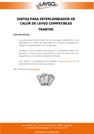 Laygo Gaskets, S.L. - Avda de la Fama, 66-72 -08940, Cornellà de
Llobregat. (BCN) info@laygo.com - Tel: 93.377.73.60
www.laygo.es | www.laygo.com
JUNTAS PARA INTERCAMBIADOR DE
CALOR DE LAYGO COMPATIBLES
TRANTER
UXP-010 (UX-01)
Las juntas para intercambiador de calor de Laygo compatibles con los
dispositivos de Tranter son fabricadas con la última tecnología para
asegurar su estanqueidad y alto rendimiento.
Asimismo, y con el objetivo de asegurar un rendimiento óptimo, se
aconseja un programa de mantenimiento a modo de prevención que
Laygo ofrece a sus clientes en España y Portugal.
Para obtener un presupuesto personalizado, puede contactar con el
departamento comercial de Laygo Gaskets.
Más información: www.laygo.es
 