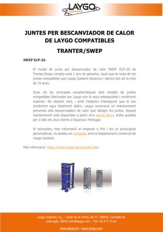 Laygo Gaskets, S.L. - Avda de la Fama, 66-72 -08940, Cornellà de
Llobregat. (BCN) info@laygo.com - Tel: 93.377.73.60
www.laygo.es | www.laygo.com
JUNTES PER BESCANVIADOR DE CALOR
DE LAYGO COMPATIBLES
TRANTER/SWEP
SWEP GCP-26
El model de junta per bescanviador de calor SWEP GCP-26 de
Tranter/Swep compta amb 1 any de garantia, igual que la resta de les
juntes compatibles que Laygo Gaskets dissenya i fabrica des de fa més
de 35 anys.
Dues de les principals característiques dels models de juntes
compatibles fabricades per Laygo són la seva estanqueïtat i rendiment
superior. No obstant això, i amb l'objectiu d'assegurar que el seu
rendiment sigui totalment òptim, Laygo recomana un manteniment
preventiu dels bescanviadors de calor que allotgin les juntes. Aquest
manteniment està disponible a partir d'un servei tècnic d'alta qualitat
per a tots els seus clients a Espanya i Portugal.
Si necessiteu més informació al respecte o fins i tot un pressupost
personalitzat, no dubteu en contactar amb el departament comercial de
Laygo Gaskets.
Més informació: https://www.laygo.es/ca/index.htm
 