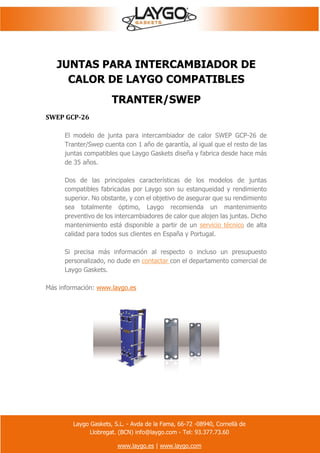 Laygo Gaskets, S.L. - Avda de la Fama, 66-72 -08940, Cornellà de
Llobregat. (BCN) info@laygo.com - Tel: 93.377.73.60
www.laygo.es | www.laygo.com
JUNTAS PARA INTERCAMBIADOR DE
CALOR DE LAYGO COMPATIBLES
TRANTER/SWEP
SWEP GCP-26
El modelo de junta para intercambiador de calor SWEP GCP-26 de
Tranter/Swep cuenta con 1 año de garantía, al igual que el resto de las
juntas compatibles que Laygo Gaskets diseña y fabrica desde hace más
de 35 años.
Dos de las principales características de los modelos de juntas
compatibles fabricadas por Laygo son su estanqueidad y rendimiento
superior. No obstante, y con el objetivo de asegurar que su rendimiento
sea totalmente óptimo, Laygo recomienda un mantenimiento
preventivo de los intercambiadores de calor que alojen las juntas. Dicho
mantenimiento está disponible a partir de un servicio técnico de alta
calidad para todos sus clientes en España y Portugal.
Si precisa más información al respecto o incluso un presupuesto
personalizado, no dude en contactar con el departamento comercial de
Laygo Gaskets.
Más información: www.laygo.es
 
