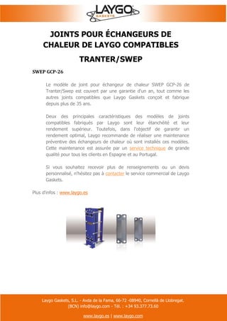 Laygo Gaskets, S.L. - Avda de la Fama, 66-72 -08940, Cornellà de Llobregat.
(BCN) info@laygo.com - Tél. : +34 93.377.73.60
www.laygo.es | www.laygo.com
JOINTS POUR ÉCHANGEURS DE
CHALEUR DE LAYGO COMPATIBLES
TRANTER/SWEP
SWEP GCP-26
Le modèle de joint pour échangeur de chaleur SWEP GCP-26 de
Tranter/Swep est couvert par une garantie d'un an, tout comme les
autres joints compatibles que Laygo Gaskets conçoit et fabrique
depuis plus de 35 ans.
Deux des principales caractéristiques des modèles de joints
compatibles fabriqués par Laygo sont leur étanchéité et leur
rendement supérieur. Toutefois, dans l'objectif de garantir un
rendement optimal, Laygo recommande de réaliser une maintenance
préventive des échangeurs de chaleur où sont installés ces modèles.
Cette maintenance est assurée par un service technique de grande
qualité pour tous les clients en Espagne et au Portugal.
Si vous souhaitez recevoir plus de renseignements ou un devis
personnalisé, n'hésitez pas à contacter le service commercial de Laygo
Gaskets.
Plus d'infos : www.laygo.es
 