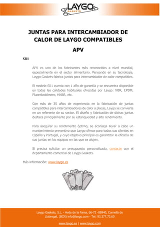 Laygo Gaskets, S.L. - Avda de la Fama, 66-72 -08940, Cornellà de
Llobregat. (BCN) info@laygo.com - Tel: 93.377.73.60
www.laygo.es | www.laygo.com
JUNTAS PARA INTERCAMBIADOR DE
CALOR DE LAYGO COMPATIBLES
APV
SR1
APV es uno de los fabricantes más reconocidos a nivel mundial,
especialmente en el sector alimentario. Pensando en su tecnología,
Laygo Gaskets fabrica juntas para intercambiador de calor compatibles.
El modelo SR1 cuenta con 1 año de garantía y se encuentra disponible
en todas las calidades habituales ofrecidas por Laygo: NBR, EPDM,
Fluorelastómero, HNBR, etc.
Con más de 35 años de experiencia en la fabricación de juntas
compatibles para intercambiadores de calor a placas, Laygo se convierte
en un referente de su sector. El diseño y fabricación de dichas juntas
destaca principalmente por su estanqueidad y alto rendimiento.
Para asegurar su rendimiento óptimo, se aconseja llevar a cabo un
mantenimiento preventivo que Laygo ofrece para todos sus clientes en
España y Portugal, y cuyo objetivo principal es garantizar la eficacia de
sus juntas en los equipos en las que se alojen.
Si precisa solicitar un presupuesto personalizado, contacte con el
departamento comercial de Laygo Gaskets.
Más información: www.laygo.es
 