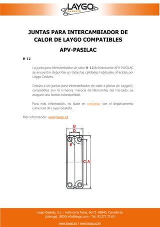 Laygo Gaskets, S.L. - Avda de la Fama, 66-72 -08940, Cornellà de
Llobregat. (BCN) info@laygo.com - Tel: 93.377.73.60
www.laygo.es | www.laygo.com
JUNTAS PARA INTERCAMBIADOR DE
CALOR DE LAYGO COMPATIBLES
APV-PASILAC
H-12
La junta para intercambiador de calor H-12 del fabricante APV-PASILAC
se encuentra disponible en todas las calidades habituales ofrecidas por
Laygo Gaskets.
Gracias a las juntas para intercambiador de calor a placas de Laygo®,
compatibles con la inmensa mayoría de fabricantes del mercado, se
asegura una buena estanqueidad.
Para más información, no dude en contactar con el departamento
comercial de Laygo Gaskets.
Más información: www.laygo.es
 