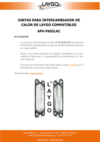 Laygo Gaskets, S.L. - Avda de la Fama, 66-72 -08940, Cornellà de
Llobregat. (BCN) info@laygo.com - Tel: 93.377.73.60
www.laygo.es | www.laygo.com
JUNTAS PARA INTERCAMBIADOR DE
CALOR DE LAYGO COMPATIBLES
APV-PASILAC
K-55 GLUE ON
La junta para intercambiador de calor K-55 GLUE-ON del fabricante
APV-PASILAC está disponible en todas las calidades habituales ofrecidas
por Laygo Gaskets.
Gracias a las juntas fabricadas por Laygo®, compatibles con la gran
mayoría de fabricantes, la estanqueidad del intercambiador de calor
está asegurada.
Si precisa más información sobre este modelo, puede contactar con el
departamento comercial de Laygo Gaskets.
Más información: www.laygo.es
 