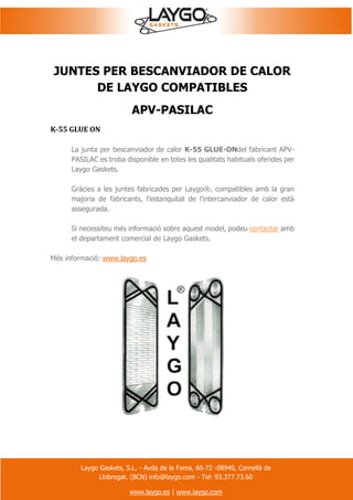Laygo Gaskets, S.L. - Avda de la Fama, 66-72 -08940, Cornellà de
Llobregat. (BCN) info@laygo.com - Tel: 93.377.73.60
www.laygo.es | www.laygo.com
JUNTES PER BESCANVIADOR DE CALOR
DE LAYGO COMPATIBLES
APV-PASILAC
K-55 GLUE ON
La junta per bescanviador de calor K-55 GLUE-ONdel fabricant APV-
PASILAC es troba disponible en totes les qualitats habituals oferides per
Laygo Gaskets.
Gràcies a les juntes fabricades per Laygo®, compatibles amb la gran
majoria de fabricants, l'estanquitat de l'intercanviador de calor està
assegurada.
Si necessiteu més informació sobre aquest model, podeu contactar amb
el departament comercial de Laygo Gaskets.
Més informació: www.laygo.es
 