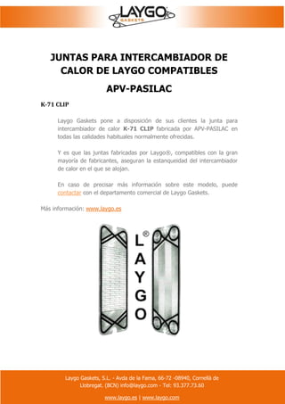 Laygo Gaskets, S.L. - Avda de la Fama, 66-72 -08940, Cornellà de
Llobregat. (BCN) info@laygo.com - Tel: 93.377.73.60
www.laygo.es | www.laygo.com
JUNTAS PARA INTERCAMBIADOR DE
CALOR DE LAYGO COMPATIBLES
APV-PASILAC
K-71 CLIP
Laygo Gaskets pone a disposición de sus clientes la junta para
intercambiador de calor K-71 CLIP fabricada por APV-PASILAC en
todas las calidades habituales normalmente ofrecidas.
Y es que las juntas fabricadas por Laygo®, compatibles con la gran
mayoría de fabricantes, aseguran la estanqueidad del intercambiador
de calor en el que se alojan.
En caso de precisar más información sobre este modelo, puede
contactar con el departamento comercial de Laygo Gaskets.
Más información: www.laygo.es
 