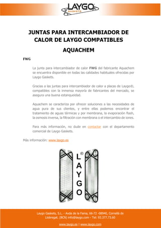 Laygo Gaskets, S.L. - Avda de la Fama, 66-72 -08940, Cornellà de
Llobregat. (BCN) info@laygo.com - Tel: 93.377.73.60
www.laygo.es | www.laygo.com
JUNTAS PARA INTERCAMBIADOR DE
CALOR DE LAYGO COMPATIBLES
AQUACHEM
FWG
La junta para intercambiador de calor FWG del fabricante Aquachem
se encuentra disponible en todas las calidades habituales ofrecidas por
Laygo Gaskets.
Gracias a las juntas para intercambiador de calor a placas de Laygo®,
compatibles con la inmensa mayoría de fabricantes del mercado, se
asegura una buena estanqueidad.
Aquachem se caracteriza por ofrecer soluciones a las necesidades de
agua pura de sus clientes, y entre ellas podemos encontrar el
tratamiento de aguas térmicas y por membrana, la evaporación flash,
la osmosis inversa, la filtración con membrana o el intercambio de iones.
Para más información, no dude en contactar con el departamento
comercial de Laygo Gaskets.
Más información: www.laygo.es
 