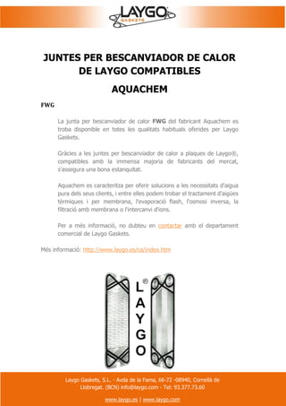Laygo Gaskets, S.L. - Avda de la Fama, 66-72 -08940, Cornellà de
Llobregat. (BCN) info@laygo.com - Tel: 93.377.73.60
www.laygo.es | www.laygo.com
JUNTES PER BESCANVIADOR DE CALOR
DE LAYGO COMPATIBLES
AQUACHEM
FWG
La junta per bescanviador de calor FWG del fabricant Aquachem es
troba disponible en totes les qualitats habituals oferides per Laygo
Gaskets.
Gràcies a les juntes per bescanviador de calor a plaques de Laygo®,
compatibles amb la immensa majoria de fabricants del mercat,
s'assegura una bona estanquitat.
Aquachem es caracteritza per oferir solucions a les necessitats d'aigua
pura dels seus clients, i entre elles podem trobar el tractament d'aigües
tèrmiques i per membrana, l'evaporació flash, l'osmosi inversa, la
filtració amb membrana o l'intercanvi d'ions.
Per a més informació, no dubteu en contactar amb el departament
comercial de Laygo Gaskets.
Més informació: http://www.laygo.es/ca/index.htm
 