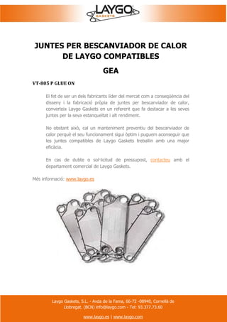 Laygo Gaskets, S.L. - Avda de la Fama, 66-72 -08940, Cornellà de
Llobregat. (BCN) info@laygo.com - Tel: 93.377.73.60
www.laygo.es | www.laygo.com
JUNTES PER BESCANVIADOR DE CALOR
DE LAYGO COMPATIBLES
GEA
VT-805 P GLUE ON
El fet de ser un dels fabricants líder del mercat com a conseqüència del
disseny i la fabricació pròpia de juntes per bescanviador de calor,
converteix Laygo Gaskets en un referent que fa destacar a les seves
juntes per la seva estanqueïtat i alt rendiment.
No obstant això, cal un manteniment preventiu del bescanviador de
calor perquè el seu funcionament sigui òptim i puguem aconseguir que
les juntes compatibles de Laygo Gaskets treballin amb una major
eficàcia.
En cas de dubte o sol·licitud de pressupost, contacteu amb el
departament comercial de Laygo Gaskets.
Més informació: www.laygo.es
 