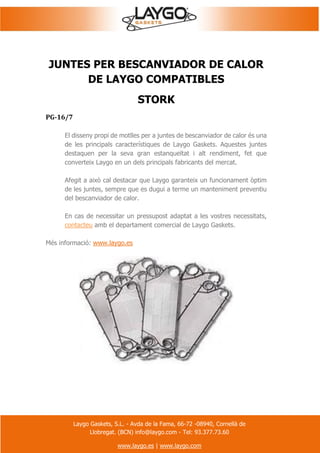 Laygo Gaskets, S.L. - Avda de la Fama, 66-72 -08940, Cornellà de
Llobregat. (BCN) info@laygo.com - Tel: 93.377.73.60
www.laygo.es | www.laygo.com
JUNTES PER BESCANVIADOR DE CALOR
DE LAYGO COMPATIBLES
STORK
PG-16/7
El disseny propi de motlles per a juntes de bescanviador de calor és una
de les principals característiques de Laygo Gaskets. Aquestes juntes
destaquen per la seva gran estanqueïtat i alt rendiment, fet que
converteix Laygo en un dels principals fabricants del mercat.
Afegit a això cal destacar que Laygo garanteix un funcionament òptim
de les juntes, sempre que es dugui a terme un manteniment preventiu
del bescanviador de calor.
En cas de necessitar un pressupost adaptat a les vostres necessitats,
contacteu amb el departament comercial de Laygo Gaskets.
Més informació: www.laygo.es
 