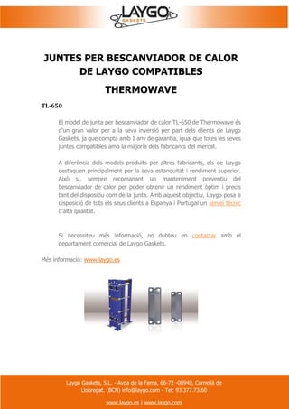 Laygo Gaskets, S.L. - Avda de la Fama, 66-72 -08940, Cornellà de
Llobregat. (BCN) info@laygo.com - Tel: 93.377.73.60
www.laygo.es | www.laygo.com
JUNTES PER BESCANVIADOR DE CALOR
DE LAYGO COMPATIBLES
THERMOWAVE
TL-650
El model de junta per bescanviador de calor TL-650 de Thermowave és
d'un gran valor per a la seva inversió per part dels clients de Laygo
Gaskets, ja que compta amb 1 any de garantia, igual que totes les seves
juntes compatibles amb la majoria dels fabricants del mercat.
A diferència dels models produïts per altres fabricants, els de Laygo
destaquen principalment per la seva estanquitat i rendiment superior.
Això sí, sempre recomanant un manteniment preventiu del
bescanviador de calor per poder obtenir un rendiment òptim i precís
tant del dispositiu com de la junta. Amb aquest objectiu, Laygo posa a
disposició de tots els seus clients a Espanya i Portugal un servei tècnic
d'alta qualitat.
Si necessiteu més informació, no dubteu en contactar amb el
departament comercial de Laygo Gaskets.
Més informació: www.laygo.es
 