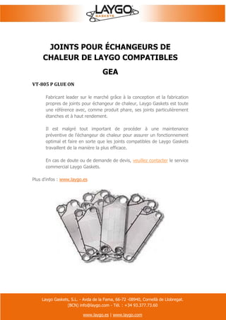 Laygo Gaskets, S.L. - Avda de la Fama, 66-72 -08940, Cornellà de Llobregat.
(BCN) info@laygo.com - Tél. : +34 93.377.73.60
www.laygo.es | www.laygo.com
JOINTS POUR ÉCHANGEURS DE
CHALEUR DE LAYGO COMPATIBLES
GEA
VT-805 P GLUE ON
Fabricant leader sur le marché grâce à la conception et la fabrication
propres de joints pour échangeur de chaleur, Laygo Gaskets est toute
une référence avec, comme produit phare, ses joints particulièrement
étanches et à haut rendement.
Il est malgré tout important de procéder à une maintenance
préventive de l'échangeur de chaleur pour assurer un fonctionnement
optimal et faire en sorte que les joints compatibles de Laygo Gaskets
travaillent de la manière la plus efficace.
En cas de doute ou de demande de devis, veuillez contacter le service
commercial Laygo Gaskets.
Plus d'infos : www.laygo.es
 