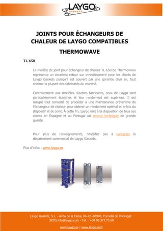 Laygo Gaskets, S.L. - Avda de la Fama, 66-72 -08940, Cornellà de Llobregat.
(BCN) info@laygo.com - Tél. : +34 93.377.73.60
www.laygo.es | www.laygo.com
JOINTS POUR ÉCHANGEURS DE
CHALEUR DE LAYGO COMPATIBLES
THERMOWAVE
TL-650
Le modèle de joint pour échangeur de chaleur TL-650 de Thermowave
représente un excellent retour sur investissement pour les clients de
Laygo Gaskets puisqu'il est couvert par une garantie d'un an, tout
comme la plupart des fabricants du marché.
Contrairement aux modèles d'autres fabricants, ceux de Laygo sont
particulièrement étanches et leur rendement est supérieur. Il est
malgré tout conseillé de procéder à une maintenance préventive de
l'échangeur de chaleur pour obtenir un rendement optimal et précis du
dispositif et du joint. À cette fin, Laygo met à la disposition de tous ses
clients en Espagne et au Portugal un service technique de grande
qualité.
Pour plus de renseignements, n'hésitez pas à contacter le
département commercial de Laygo Gaskets.
Plus d'infos : www.laygo.es
 