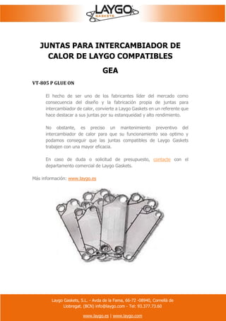 Laygo Gaskets, S.L. - Avda de la Fama, 66-72 -08940, Cornellà de
Llobregat. (BCN) info@laygo.com - Tel: 93.377.73.60
www.laygo.es | www.laygo.com
JUNTAS PARA INTERCAMBIADOR DE
CALOR DE LAYGO COMPATIBLES
GEA
VT-805 P GLUE ON
El hecho de ser uno de los fabricantes líder del mercado como
consecuencia del diseño y la fabricación propia de juntas para
intercambiador de calor, convierte a Laygo Gaskets en un referente que
hace destacar a sus juntas por su estanqueidad y alto rendimiento.
No obstante, es preciso un mantenimiento preventivo del
intercambiador de calor para que su funcionamiento sea optimo y
podamos conseguir que las juntas compatibles de Laygo Gaskets
trabajen con una mayor eficacia.
En caso de duda o solicitud de presupuesto, contacte con el
departamento comercial de Laygo Gaskets.
Más información: www.laygo.es
 