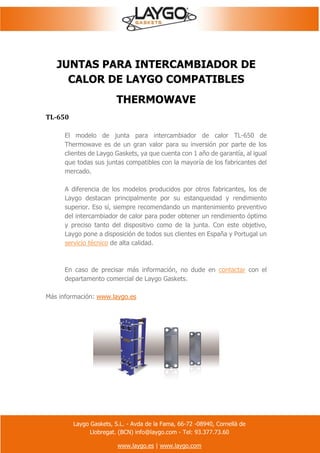 Laygo Gaskets, S.L. - Avda de la Fama, 66-72 -08940, Cornellà de
Llobregat. (BCN) info@laygo.com - Tel: 93.377.73.60
www.laygo.es | www.laygo.com
JUNTAS PARA INTERCAMBIADOR DE
CALOR DE LAYGO COMPATIBLES
THERMOWAVE
TL-650
El modelo de junta para intercambiador de calor TL-650 de
Thermowave es de un gran valor para su inversión por parte de los
clientes de Laygo Gaskets, ya que cuenta con 1 año de garantía, al igual
que todas sus juntas compatibles con la mayoría de los fabricantes del
mercado.
A diferencia de los modelos producidos por otros fabricantes, los de
Laygo destacan principalmente por su estanqueidad y rendimiento
superior. Eso sí, siempre recomendando un mantenimiento preventivo
del intercambiador de calor para poder obtener un rendimiento óptimo
y preciso tanto del dispositivo como de la junta. Con este objetivo,
Laygo pone a disposición de todos sus clientes en España y Portugal un
servicio técnico de alta calidad.
En caso de precisar más información, no dude en contactar con el
departamento comercial de Laygo Gaskets.
Más información: www.laygo.es
 