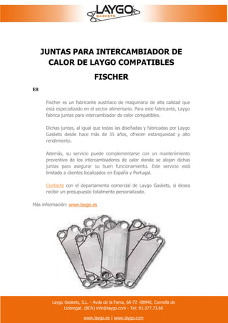 Laygo Gaskets, S.L. - Avda de la Fama, 66-72 -08940, Cornellà de
Llobregat. (BCN) info@laygo.com - Tel: 93.377.73.60
www.laygo.es | www.laygo.com
JUNTAS PARA INTERCAMBIADOR DE
CALOR DE LAYGO COMPATIBLES
FISCHER
E8
Fischer es un fabricante austríaco de maquinaria de alta calidad que
está especializado en el sector alimentario. Para este fabricante, Laygo
fabrica juntas para intercambiador de calor compatibles.
Dichas juntas, al igual que todas las diseñadas y fabricadas por Laygo
Gaskets desde hace más de 35 años, ofrecen estanqueidad y alto
rendimiento.
Además, su servicio puede complementarse con un mantenimiento
preventivo de los intercambiadores de calor donde se alojan dichas
juntas para asegurar su buen funcionamiento. Este servicio está
limitado a clientes localizados en España y Portugal.
Contacte con el departamento comercial de Laygo Gaskets, si desea
recibir un presupuesto totalmente personalizado.
Más información: www.laygo.es
 