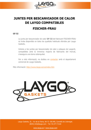 Laygo Gaskets, SL - Av de la Fama, 66-72 -08.940, Cornellà de Llobregat.
(BCN) info@laygo.com - Tel: 93.377.73.60
www.laygo.es | www.laygo.com
JUNTES PER BESCANVIADOR DE CALOR
DE LAYGO COMPATIBLES
FISCHER-FRAU
GF-32
La junta per bescanviador de calor GF-32 del fabricant FISCHER-FRAU
es troba disponible en totes les qualitats habituals oferides per Laygo
Gaskets.
Gràcies a les juntes per bescanviador de calor a plaques de Laygo®,
compatibles amb la immensa majoria de fabricants del mercat,
s'assegura una bona estanquitat.
Per a més informació, no dubteu en contactar amb el departament
comercial de Laygo Gaskets.
Més informació: http://www.laygo.es/ca/index.htm
 