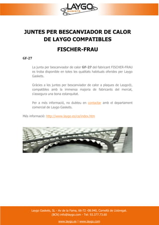 Laygo Gaskets, SL - Av de la Fama, 66-72 -08.940, Cornellà de Llobregat.
(BCN) info@laygo.com - Tel: 93.377.73.60
www.laygo.es | www.laygo.com
JUNTES PER BESCANVIADOR DE CALOR
DE LAYGO COMPATIBLES
FISCHER-FRAU
GF-27
La junta per bescanviador de calor GF-27 del fabricant FISCHER-FRAU
es troba disponible en totes les qualitats habituals oferides per Laygo
Gaskets.
Gràcies a les juntes per bescanviador de calor a plaques de Laygo®,
compatibles amb la immensa majoria de fabricants del mercat,
s'assegura una bona estanquitat.
Per a més informació, no dubteu en contactar amb el departament
comercial de Laygo Gaskets.
Més informació: http://www.laygo.es/ca/index.htm
 