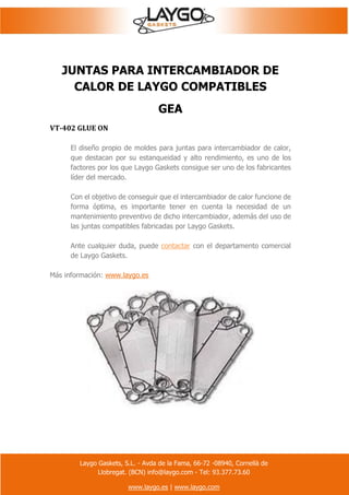 Laygo Gaskets, S.L. - Avda de la Fama, 66-72 -08940, Cornellà de
Llobregat. (BCN) info@laygo.com - Tel: 93.377.73.60
www.laygo.es | www.laygo.com
JUNTAS PARA INTERCAMBIADOR DE
CALOR DE LAYGO COMPATIBLES
GEA
VT-402 GLUE ON
El diseño propio de moldes para juntas para intercambiador de calor,
que destacan por su estanqueidad y alto rendimiento, es uno de los
factores por los que Laygo Gaskets consigue ser uno de los fabricantes
líder del mercado.
Con el objetivo de conseguir que el intercambiador de calor funcione de
forma óptima, es importante tener en cuenta la necesidad de un
mantenimiento preventivo de dicho intercambiador, además del uso de
las juntas compatibles fabricadas por Laygo Gaskets.
Ante cualquier duda, puede contactar con el departamento comercial
de Laygo Gaskets.
Más información: www.laygo.es
 