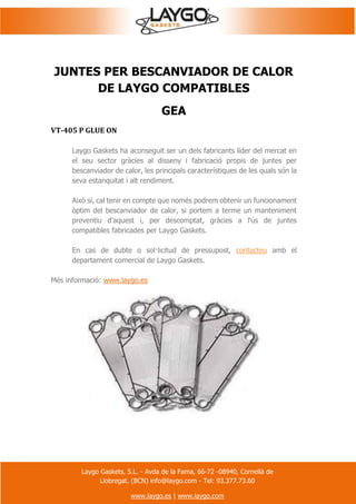 Laygo Gaskets, S.L. - Avda de la Fama, 66-72 -08940, Cornellà de
Llobregat. (BCN) info@laygo.com - Tel: 93.377.73.60
www.laygo.es | www.laygo.com
JUNTES PER BESCANVIADOR DE CALOR
DE LAYGO COMPATIBLES
GEA
VT-405 P GLUE ON
Laygo Gaskets ha aconseguit ser un dels fabricants líder del mercat en
el seu sector gràcies al disseny i fabricació propis de juntes per
bescanviador de calor, les principals característiques de les quals són la
seva estanquitat i alt rendiment.
Això sí, cal tenir en compte que només podrem obtenir un funcionament
òptim del bescanviador de calor, si portem a terme un manteniment
preventiu d'aquest i, per descomptat, gràcies a l'ús de juntes
compatibles fabricades per Laygo Gaskets.
En cas de dubte o sol·licitud de pressupost, contacteu amb el
departament comercial de Laygo Gaskets.
Més informació: www.laygo.es
 
