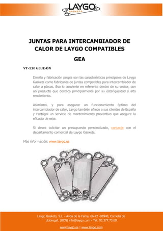 Laygo Gaskets, S.L. - Avda de la Fama, 66-72 -08940, Cornellà de
Llobregat. (BCN) info@laygo.com - Tel: 93.377.73.60
www.laygo.es | www.laygo.com
JUNTAS PARA INTERCAMBIADOR DE
CALOR DE LAYGO COMPATIBLES
GEA
VT-130 GLUE-ON
Diseño y fabricación propia son las características principales de Laygo
Gaskets como fabricante de juntas compatibles para intercambiador de
calor a placas. Eso lo convierte en referente dentro de su sector, con
un producto que destaca principalmente por su estanqueidad y alto
rendimiento.
Asimismo, y para asegurar un funcionamiento óptimo del
intercambiador de calor, Laygo también ofrece a sus clientes de España
y Portugal un servicio de mantenimiento preventivo que asegure la
eficacia de este.
Si desea solicitar un presupuesto personalizado, contacte con el
departamento comercial de Laygo Gaskets.
Más información: www.laygo.es
 