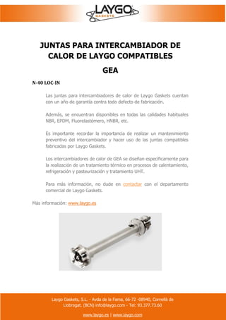 Laygo Gaskets, S.L. - Avda de la Fama, 66-72 -08940, Cornellà de
Llobregat. (BCN) info@laygo.com - Tel: 93.377.73.60
www.laygo.es | www.laygo.com
JUNTAS PARA INTERCAMBIADOR DE
CALOR DE LAYGO COMPATIBLES
GEA
N-40 LOC-IN
Las juntas para intercambiadores de calor de Laygo Gaskets cuentan
con un año de garantía contra todo defecto de fabricación.
Además, se encuentran disponibles en todas las calidades habituales
NBR, EPDM, Fluorelastómero, HNBR, etc.
Es importante recordar la importancia de realizar un mantenimiento
preventivo del intercambiador y hacer uso de las juntas compatibles
fabricadas por Laygo Gaskets.
Los intercambiadores de calor de GEA se diseñan específicamente para
la realización de un tratamiento térmico en procesos de calentamiento,
refrigeración y pasteurización y tratamiento UHT.
Para más información, no dude en contactar con el departamento
comercial de Laygo Gaskets.
Más información: www.laygo.es
 