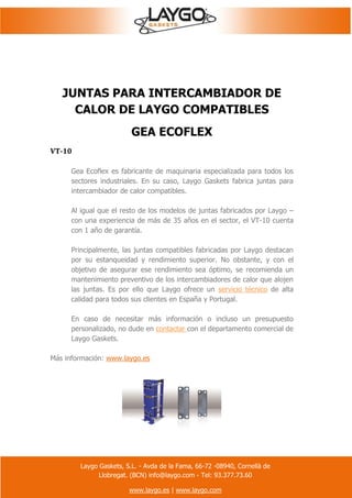 Laygo Gaskets, S.L. - Avda de la Fama, 66-72 -08940, Cornellà de
Llobregat. (BCN) info@laygo.com - Tel: 93.377.73.60
www.laygo.es | www.laygo.com
JUNTAS PARA INTERCAMBIADOR DE
CALOR DE LAYGO COMPATIBLES
GEA ECOFLEX
VT-10
Gea Ecoflex es fabricante de maquinaria especializada para todos los
sectores industriales. En su caso, Laygo Gaskets fabrica juntas para
intercambiador de calor compatibles.
Al igual que el resto de los modelos de juntas fabricados por Laygo –
con una experiencia de más de 35 años en el sector, el VT-10 cuenta
con 1 año de garantía.
Principalmente, las juntas compatibles fabricadas por Laygo destacan
por su estanqueidad y rendimiento superior. No obstante, y con el
objetivo de asegurar ese rendimiento sea óptimo, se recomienda un
mantenimiento preventivo de los intercambiadores de calor que alojen
las juntas. Es por ello que Laygo ofrece un servicio técnico de alta
calidad para todos sus clientes en España y Portugal.
En caso de necesitar más información o incluso un presupuesto
personalizado, no dude en contactar con el departamento comercial de
Laygo Gaskets.
Más información: www.laygo.es
 