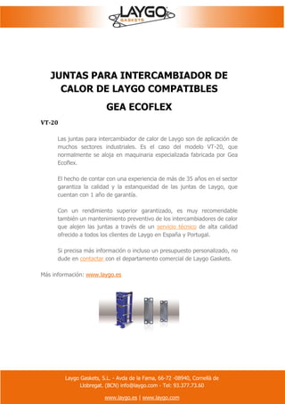 Laygo Gaskets, S.L. - Avda de la Fama, 66-72 -08940, Cornellà de
Llobregat. (BCN) info@laygo.com - Tel: 93.377.73.60
www.laygo.es | www.laygo.com
JUNTAS PARA INTERCAMBIADOR DE
CALOR DE LAYGO COMPATIBLES
GEA ECOFLEX
VT-20
Las juntas para intercambiador de calor de Laygo son de aplicación de
muchos sectores industriales. Es el caso del modelo VT-20, que
normalmente se aloja en maquinaria especializada fabricada por Gea
Ecoflex.
El hecho de contar con una experiencia de más de 35 años en el sector
garantiza la calidad y la estanqueidad de las juntas de Laygo, que
cuentan con 1 año de garantía.
Con un rendimiento superior garantizado, es muy recomendable
también un mantenimiento preventivo de los intercambiadores de calor
que alojen las juntas a través de un servicio técnico de alta calidad
ofrecido a todos los clientes de Laygo en España y Portugal.
Si precisa más información o incluso un presupuesto personalizado, no
dude en contactar con el departamento comercial de Laygo Gaskets.
Más información: www.laygo.es
 