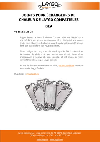 Laygo Gaskets, S.L. - Avda de la Fama, 66-72 -08940, Cornellà de Llobregat.
(BCN) info@laygo.com - Tél. : +34 93.377.73.60
www.laygo.es | www.laygo.com
JOINTS POUR ÉCHANGEURS DE
CHALEUR DE LAYGO COMPATIBLES
GEA
VT-405 P GLUE ON
Laygo Gaskets a réussi à devenir l'un des fabricants leader sur le
marché dans son secteur en concevant et en fabriquant ses propres
joints pour échangeur de chaleur, donc les principales caractéristiques
sont leur étanchéité et leur haut rendement.
Il est malgré tout important de savoir que le fonctionnement de
l'échangeur de chaleur ne sera optimal que s'il fait l'objet d'une
maintenance préventive et, bien entendu, s’il est pourvu de joints
compatibles fabriqués par Laygo Gaskets.
En cas de doute ou de demande de devis, veuillez contacter le service
commercial Laygo Gaskets.
Plus d'infos : www.laygo.es
 