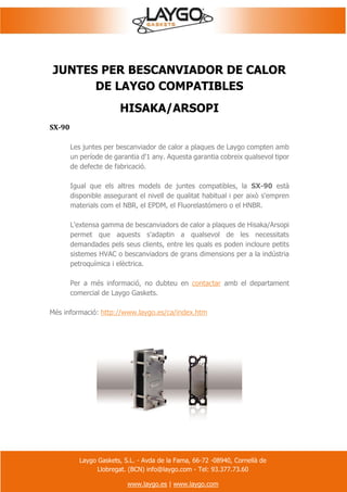 Laygo Gaskets, S.L. - Avda de la Fama, 66-72 -08940, Cornellà de
Llobregat. (BCN) info@laygo.com - Tel: 93.377.73.60
www.laygo.es | www.laygo.com
JUNTES PER BESCANVIADOR DE CALOR
DE LAYGO COMPATIBLES
HISAKA/ARSOPI
SX-90
Les juntes per bescanviador de calor a plaques de Laygo compten amb
un període de garantia d'1 any. Aquesta garantia cobreix qualsevol tipor
de defecte de fabricació.
Igual que els altres models de juntes compatibles, la SX-90 està
disponible assegurant el nivell de qualitat habitual i per això s'empren
materials com el NBR, el EPDM, el Fluorelastómero o el HNBR.
L'extensa gamma de bescanviadors de calor a plaques de Hisaka/Arsopi
permet que aquests s'adaptin a qualsevol de les necessitats
demandades pels seus clients, entre les quals es poden incloure petits
sistemes HVAC o bescanviadors de grans dimensions per a la indústria
petroquímica i elèctrica.
Per a més informació, no dubteu en contactar amb el departament
comercial de Laygo Gaskets.
Més informació: http://www.laygo.es/ca/index.htm
 