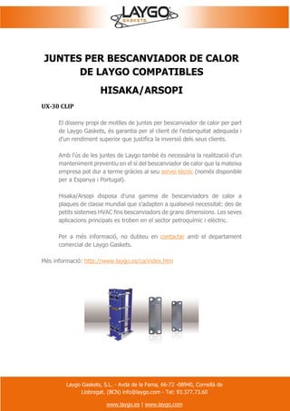 Laygo Gaskets, S.L. - Avda de la Fama, 66-72 -08940, Cornellà de
Llobregat. (BCN) info@laygo.com - Tel: 93.377.73.60
www.laygo.es | www.laygo.com
JUNTES PER BESCANVIADOR DE CALOR
DE LAYGO COMPATIBLES
HISAKA/ARSOPI
UX-30 CLIP
El disseny propi de motlles de juntes per bescanviador de calor per part
de Laygo Gaskets, és garantia per al client de l'estanquitat adequada i
d'un rendiment superior que justifica la inversió dels seus clients.
Amb l'ús de les juntes de Laygo també és necessària la realització d'un
manteniment preventiu en el sí del bescanviador de calor que la mateixa
empresa pot dur a terme gràcies al seu servei tècnic (només disponible
per a Espanya i Portugal).
Hisaka/Arsopi disposa d'una gamma de bescanviadors de calor a
plaques de classe mundial que s'adapten a qualsevol necessitat: des de
petits sistemes HVAC fins bescanviadors de grans dimensions. Les seves
aplicacions principals es troben en el sector petroquímic i elèctric.
Per a més informació, no dubteu en contactar amb el departament
comercial de Laygo Gaskets.
Més informació: http://www.laygo.es/ca/index.htm
 