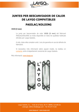 Laygo Gaskets, S.L. - Avda de la Fama, 66-72 -08940, Cornellà de
Llobregat. (BCN) info@laygo.com - Tel: 93.377.73.60
www.laygo.es | www.laygo.com
JUNTES PER BESCANVIADOR DE CALOR
DE LAYGO COMPATIBLES
PASILAC/KOLDING
1020 (5 mm)
La junta per bescanviador de calor 1020 (5 mm) del fabricant
PASILAC/KOLDING es troba disponible en totes les qualitats habituals
oferides per Laygo Gaskets.
A més, totes elles compten amb 1 any de garantia en cas de defecte de
fabricació.
Si necessiteu més informació sobre aquest model, no dubteu en
contactar amb el departament comercial de Laygo Gaskets.
Més informació: www.laygo.es
 