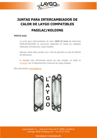 Laygo Gaskets, S.L. - Avda de la Fama, 66-72 -08940, Cornellà de
Llobregat. (BCN) info@laygo.com - Tel: 93.377.73.60
www.laygo.es | www.laygo.com
JUNTAS PARA INTERCAMBIADOR DE
CALOR DE LAYGO COMPATIBLES
PASILAC/KOLDING
1020 (5 mm)
La junta para intercambiador de calor 1020 (5 mm) del fabricante
PASILAC/KOLDING se encuentra disponible en todas las calidades
habituales ofrecidas por Laygo Gaskets.
Además, todas ellas cuentan con 1 año de garantía en caso de defecto
de fabricación.
Si necesita más información acerca de este modelo, no dude en
contactar con el departamento comercial de Laygo Gaskets.
Más información: www.laygo.es
 