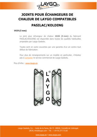 Laygo Gaskets, S.L. - Avda de la Fama, 66-72 -08940, Cornellà de Llobregat.
(BCN) info@laygo.com - Tél. : +34 93.377.73.60
www.laygo.es | www.laygo.com
JOINTS POUR ÉCHANGEURS DE
CHALEUR DE LAYGO COMPATIBLES
PASILAC/KOLDING
1020 (5 mm)
Le joint pour échangeur de chaleur 1020 (5 mm) du fabricant
PASILAC/KOLDING est disponible dans toutes les qualités habituelles
proposées par Laygo Gaskets.
Toutes sont en outre couvertes par une garantie d'un an contre tout
défaut de fabrication.
Pour plus de renseignements sur un modèle en particulier, n'hésitez
pas à contacter le service commercial de Laygo Gaskets.
Plus d'infos : www.laygo.es
 