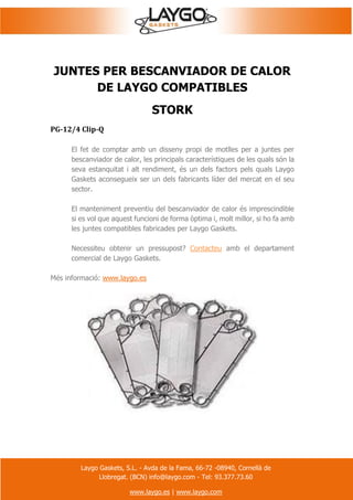 Laygo Gaskets, S.L. - Avda de la Fama, 66-72 -08940, Cornellà de
Llobregat. (BCN) info@laygo.com - Tel: 93.377.73.60
www.laygo.es | www.laygo.com
JUNTES PER BESCANVIADOR DE CALOR
DE LAYGO COMPATIBLES
STORK
PG-12/4 Clip-Q
El fet de comptar amb un disseny propi de motlles per a juntes per
bescanviador de calor, les principals característiques de les quals són la
seva estanquitat i alt rendiment, és un dels factors pels quals Laygo
Gaskets aconsegueix ser un dels fabricants líder del mercat en el seu
sector.
El manteniment preventiu del bescanviador de calor és imprescindible
si es vol que aquest funcioni de forma òptima i, molt millor, si ho fa amb
les juntes compatibles fabricades per Laygo Gaskets.
Necessiteu obtenir un pressupost? Contacteu amb el departament
comercial de Laygo Gaskets.
Més informació: www.laygo.es
 