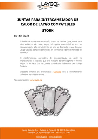 Laygo Gaskets, S.L. - Avda de la Fama, 66-72 -08940, Cornellà de
Llobregat. (BCN) info@laygo.com - Tel: 93.377.73.60
www.laygo.es | www.laygo.com
JUNTAS PARA INTERCAMBIADOR DE
CALOR DE LAYGO COMPATIBLES
STORK
PG-12/4 Clip-Q
El hecho de contar con un diseño propio de moldes para juntas para
intercambiador de calor, cuyas principales características son su
estanqueidad y alto rendimiento, es uno de los factores por los que
Laygo Gaskets consigue ser uno de los fabricantes líder del mercado en
su sector.
El mantenimiento preventivo del intercambiador de calor es
imprescindible si se desea que este funcione de forma óptima y, mucho
mejor, si lo hace con las juntas compatibles fabricadas por Laygo
Gaskets.
¿Necesita obtener un presupuesto? Contacte con el departamento
comercial de Laygo Gaskets.
Más información: www.laygo.es
 