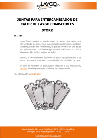 Laygo Gaskets, S.L. - Avda de la Fama, 66-72 -08940, Cornellà de
Llobregat. (BCN) info@laygo.com - Tel: 93.377.73.60
www.laygo.es | www.laygo.com
JUNTAS PARA INTERCAMBIADOR DE
CALOR DE LAYGO COMPATIBLES
STORK
PG-1414
Laygo Gaskets cuenta un diseño propio de moldes para juntas para
intercambiador de calor. Entre sus principales características destacan
su estanqueidad y alto rendimiento, lo que los convierte en uno de los
principales factores por los que Laygo es considerado como uno de los
fabricantes líder del mercado en su sector.
Además, el funcionamiento óptimo de las juntas está garantizado si se
lleva a cabo un mantenimiento preventivo del intercambiador de calor.
En caso de necesitar un presupuesto adaptado a sus necesidades,
contacte con el departamento comercial de Laygo Gaskets.
Más información: www.laygo.es
 