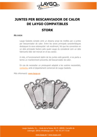 Laygo Gaskets, S.L. - Avda de la Fama, 66-72 -08940, Cornellà de
Llobregat. (BCN) info@laygo.com - Tel: 93.377.73.60
www.laygo.es | www.laygo.com
JUNTES PER BESCANVIADOR DE CALOR
DE LAYGO COMPATIBLES
STORK
PG-1414
Laygo Gaskets compte amb un disseny propi de motlles per a juntes
per bescanviador de calor. Entre les seves principals característiques
destaquen la seva estanquitat i alt rendiment, fet que les converteix en
un dels principals factors pels quals Laygo és considerat com un dels
fabricants líder del mercat en el seu sector.
A més, el funcionament òptim de les juntes està garantit, si es porta a
terme un manteniment preventiu del bescanviador de calor.
En cas de necessitar un pressupost adaptat a les vostres necessitats,
contacteu amb el departament comercial de Laygo Gaskets.
Més informació: www.laygo.es
 