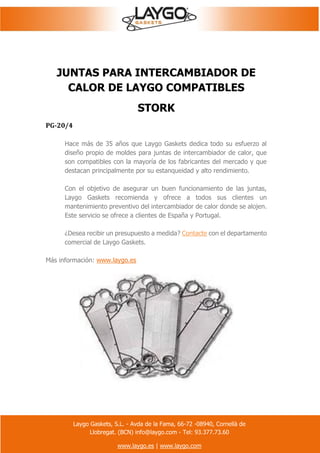 Laygo Gaskets, S.L. - Avda de la Fama, 66-72 -08940, Cornellà de
Llobregat. (BCN) info@laygo.com - Tel: 93.377.73.60
www.laygo.es | www.laygo.com
JUNTAS PARA INTERCAMBIADOR DE
CALOR DE LAYGO COMPATIBLES
STORK
PG-20/4
Hace más de 35 años que Laygo Gaskets dedica todo su esfuerzo al
diseño propio de moldes para juntas de intercambiador de calor, que
son compatibles con la mayoría de los fabricantes del mercado y que
destacan principalmente por su estanqueidad y alto rendimiento.
Con el objetivo de asegurar un buen funcionamiento de las juntas,
Laygo Gaskets recomienda y ofrece a todos sus clientes un
mantenimiento preventivo del intercambiador de calor donde se alojen.
Este servicio se ofrece a clientes de España y Portugal.
¿Desea recibir un presupuesto a medida? Contacte con el departamento
comercial de Laygo Gaskets.
Más información: www.laygo.es
 