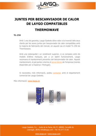Laygo Gaskets, S.L. - Avda de la Fama, 66-72 -08940, Cornellà de
Llobregat. (BCN) info@laygo.com - Tel: 93.377.73.60
www.laygo.es | www.laygo.com
JUNTES PER BESCANVIADOR DE CALOR
DE LAYGO COMPATIBLES
THERMOWAVE
TL-250
Amb 1 any de garantia, Laygo Gaskets dóna valor a la inversió dels seus
clients per les seves juntes per bescanviador de calor compatibles amb
la majoria de fabricants del mercat, en aquest cas el model TL-250 de
Thermowave.
Amb una estanquitat i un rendiment superior, si es compara amb els
models d'altres marques, per a un òptim funcionament, Laygo
recomana el manteniment preventiu del bescanviador de calor. Aquest
manteniment, el pot portar a terme el servei tècnic de l'empresa (només
disponible per a Espanya i Portugal).
Si necessiteu més informació, podeu contactar amb el departament
comercial de Laygo Gaskets.
Més informació: www.laygo.es
 