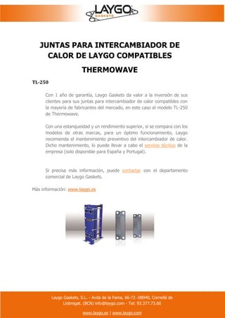 Laygo Gaskets, S.L. - Avda de la Fama, 66-72 -08940, Cornellà de
Llobregat. (BCN) info@laygo.com - Tel: 93.377.73.60
www.laygo.es | www.laygo.com
JUNTAS PARA INTERCAMBIADOR DE
CALOR DE LAYGO COMPATIBLES
THERMOWAVE
TL-250
Con 1 año de garantía, Laygo Gaskets da valor a la inversión de sus
clientes para sus juntas para intercambiador de calor compatibles con
la mayoría de fabricantes del mercado, en este caso el modelo TL-250
de Thermowave.
Con una estanqueidad y un rendimiento superior, si se compara con los
modelos de otras marcas, para un óptimo funcionamiento, Laygo
recomienda el mantenimiento preventivo del intercambiador de calor.
Dicho mantenimiento, lo puede llevar a cabo el servicio técnico de la
empresa (solo disponible para España y Portugal).
Si precisa más información, puede contactar con el departamento
comercial de Laygo Gaskets.
Más información: www.laygo.es
 