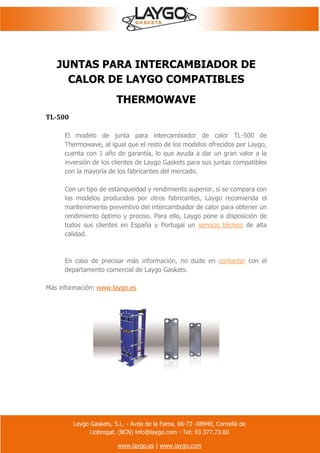 Laygo Gaskets, S.L. - Avda de la Fama, 66-72 -08940, Cornellà de
Llobregat. (BCN) info@laygo.com - Tel: 93.377.73.60
www.laygo.es | www.laygo.com
JUNTAS PARA INTERCAMBIADOR DE
CALOR DE LAYGO COMPATIBLES
THERMOWAVE
TL-500
El modelo de junta para intercambiador de calor TL-500 de
Thermowave, al igual que el resto de los modelos ofrecidos por Laygo,
cuenta con 1 año de garantía, lo que ayuda a dar un gran valor a la
inversión de los clientes de Laygo Gaskets para sus juntas compatibles
con la mayoría de los fabricantes del mercado.
Con un tipo de estanqueidad y rendimiento superior, si se compara con
los modelos producidos por otros fabricantes, Laygo recomienda el
mantenimiento preventivo del intercambiador de calor para obtener un
rendimiento óptimo y preciso. Para ello, Laygo pone a disposición de
todos sus clientes en España y Portugal un servicio técnico de alta
calidad.
En caso de precisar más información, no dude en contactar con el
departamento comercial de Laygo Gaskets.
Más información: www.laygo.es
 