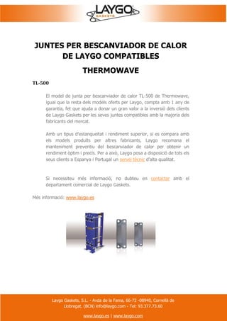 Laygo Gaskets, S.L. - Avda de la Fama, 66-72 -08940, Cornellà de
Llobregat. (BCN) info@laygo.com - Tel: 93.377.73.60
www.laygo.es | www.laygo.com
JUNTES PER BESCANVIADOR DE CALOR
DE LAYGO COMPATIBLES
THERMOWAVE
TL-500
El model de junta per bescanviador de calor TL-500 de Thermowave,
igual que la resta dels models oferts per Laygo, compta amb 1 any de
garantia, fet que ajuda a donar un gran valor a la inversió dels clients
de Laygo Gaskets per les seves juntes compatibles amb la majoria dels
fabricants del mercat.
Amb un tipus d'estanqueïtat i rendiment superior, si es compara amb
els models produïts per altres fabricants, Laygo recomana el
manteniment preventiu del bescanviador de calor per obtenir un
rendiment òptim i precís. Per a això, Laygo posa a disposició de tots els
seus clients a Espanya i Portugal un servei tècnic d'alta qualitat.
Si necessiteu més informació, no dubteu en contactar amb el
departament comercial de Laygo Gaskets.
Més informació: www.laygo.es
 