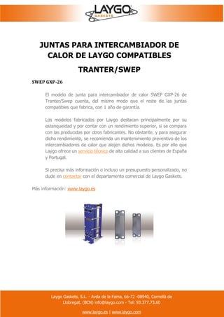 Laygo Gaskets, S.L. - Avda de la Fama, 66-72 -08940, Cornellà de
Llobregat. (BCN) info@laygo.com - Tel: 93.377.73.60
www.laygo.es | www.laygo.com
JUNTAS PARA INTERCAMBIADOR DE
CALOR DE LAYGO COMPATIBLES
TRANTER/SWEP
SWEP GXP-26
El modelo de junta para intercambiador de calor SWEP GXP-26 de
Tranter/Swep cuenta, del mismo modo que el resto de las juntas
compatibles que fabrica, con 1 año de garantía.
Los modelos fabricados por Laygo destacan principalmente por su
estanqueidad y por contar con un rendimiento superior, si se compara
con las producidas por otros fabricantes. No obstante, y para asegurar
dicho rendimiento, se recomienda un mantenimiento preventivo de los
intercambiadores de calor que alojen dichos modelos. Es por ello que
Laygo ofrece un servicio técnico de alta calidad a sus clientes de España
y Portugal.
Si precisa más información o incluso un presupuesto personalizado, no
dude en contactar con el departamento comercial de Laygo Gaskets.
Más información: www.laygo.es
 