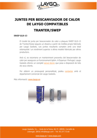 Laygo Gaskets, S.L. - Avda de la Fama, 66-72 -08940, Cornellà de
Llobregat. (BCN) info@laygo.com - Tel: 93.377.73.60
www.laygo.es | www.laygo.com
JUNTES PER BESCANVIADOR DE CALOR
DE LAYGO COMPATIBLES
TRANTER/SWEP
SWEP GLD-13
El model de junta per bescanviador de calor a plaques SWEP GLD-13
de Tranter/Swep segueix un disseny a partir de motlles propis fabricats
per Laygo Gaskets. Les juntes resultants compten amb una total
estanquitat i un rendiment superior a altres models fabricats per altres
productors.
Això sí, es recomana un manteniment preventiu del bescanviador de
calor per assegurar un funcionament òptim. A Espanya i Portugal, Laygo
Gaskets ofereix un complet servei tècnic que posa a disposició de tots
els seus clients.
Per obtenir un pressupost personalitzat, podeu contactar amb el
departament comercial de Laygo Gaskets.
Més informació: www.laygo.es
 