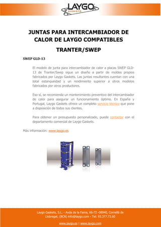 Laygo Gaskets, S.L. - Avda de la Fama, 66-72 -08940, Cornellà de
Llobregat. (BCN) info@laygo.com - Tel: 93.377.73.60
www.laygo.es | www.laygo.com
JUNTAS PARA INTERCAMBIADOR DE
CALOR DE LAYGO COMPATIBLES
TRANTER/SWEP
SWEP GLD-13
El modelo de junta para intercambiador de calor a placas SWEP GLD-
13 de Tranter/Swep sigue un diseño a partir de moldes propios
fabricados por Laygo Gaskets. Las juntas resultantes cuentan con una
total estanqueidad y un rendimiento superior a otros modelos
fabricados por otros productores.
Eso sí, se recomienda un mantenimiento preventivo del intercambiador
de calor para asegurar un funcionamiento óptimo. En España y
Portugal, Laygo Gaskets ofrece un completo servicio técnico que pone
a disposición de todos sus clientes.
Para obtener un presupuesto personalizado, puede contactar con el
departamento comercial de Laygo Gaskets.
Más información: www.laygo.es
 