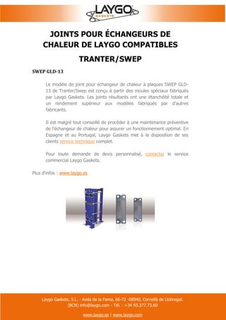 Laygo Gaskets, S.L. - Avda de la Fama, 66-72 -08940, Cornellà de Llobregat.
(BCN) info@laygo.com - Tél. : +34 93.377.73.60
www.laygo.es | www.laygo.com
JOINTS POUR ÉCHANGEURS DE
CHALEUR DE LAYGO COMPATIBLES
TRANTER/SWEP
SWEP GLD-13
Le modèle de joint pour échangeur de chaleur à plaques SWEP GLD-
13 de Tranter/Swep est conçu à partir des moules spéciaux fabriqués
par Laygo Gaskets. Les joints résultants ont une étanchéité totale et
un rendement supérieur aux modèles fabriqués par d'autres
fabricants.
Il est malgré tout conseillé de procéder à une maintenance préventive
de l'échangeur de chaleur pour assurer un fonctionnement optimal. En
Espagne et au Portugal, Laygo Gaskets met à la disposition de ses
clients service technique complet.
Pour toute demande de devis personnalisé, contactar le service
commercial Laygo Gaskets.
Plus d'infos : www.laygo.es
 