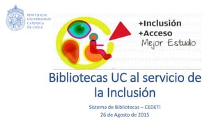Bibliotecas UC al servicio de
la Inclusión
Sistema de Bibliotecas – CEDETI
26 de Agosto de 2015
 