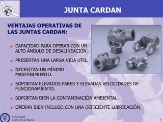 3
JUNTA CARDAN
VENTAJAS OPERATIVAS DE
LAS JUNTAS CARDAN:
n  CAPACIDAD PARA OPERAR CON UN
ALTO ÁNGULO DE DESALINEACIÓN.
n  PRESENTAN UNA LARGA VIDA UTIL.
n  NECESITAN UN MÍNIMO
MANTENIMIENTO.
n  SOPORTAN ELEVADOS PARES Y ELEVADAS VELOCIDADES DE
FUNCIONAMIENTO.
n  SOPORTAN BIEN LA CONTAMINACIÓN AMBIENTAL.
n  OPERAN BIEN INCLUSO CON UNA DEFICIENTE LUBRICACIÓN.
 